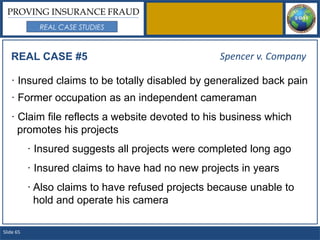 PROVING INSURANCE FRAUD
             REAL CASE STUDIES



   REAL CASE #5                                    Spencer v. Company

   · Insured claims to be totally disabled by generalized back pain
   · Former occupation as an independent cameraman
   · Claim file reflects a website devoted to his business which
     promotes his projects
           · Insured suggests all projects were completed long ago
           · Insured claims to have had no new projects in years
           · Also claims to have refused projects because unable to
             hold and operate his camera

Slide 65
 