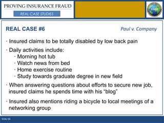 PROVING INSURANCE FRAUD
           REAL CASE STUDIES



   REAL CASE #6                                    Paul v. Company

   · Insured claims to be totally disabled by low back pain
   · Daily activities include:
      · Morning hot tub
      · Watch news from bed
      · Home exercise routine
      · Study towards graduate degree in new field
   · When answering questions about efforts to secure new job,
     insured claims he spends time with his “blog”
   · Insured also mentions riding a bicycle to local meetings of a
     networking group
Slide 66
 