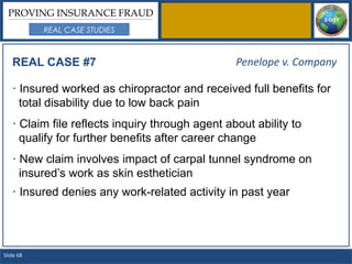 PROVING INSURANCE FRAUD
           REAL CASE STUDIES



   REAL CASE #7                                  Penelope v. Company

   · Insured worked as chiropractor and received full benefits for
     total disability due to low back pain
   · Claim file reflects inquiry through agent about ability to
     qualify for further benefits after career change
   · New claim involves impact of carpal tunnel syndrome on
     insured’s work as skin esthetician
   · Insured denies any work-related activity in past year




Slide 68
 