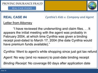 PROVING INSURANCE FRAUD
           REAL CASE STUDIES



   REAL CASE #4                  Cynthia’s Kids v. Company and Agent
   Letter from Attorney
          “I have reviewed the underwriting and claim files. . . It
   appears the initial meeting with the agent was probably in
   February 2004, at which time Cynthia was given a binding
   receipt post-dated to March 17, 2004 (the date Cynthia would
   have premium funds available).”

   Cynthia: Went to agent’s while shopping since just got tax refund
   Agent: No way (and no reason) to post-date binding receipt
   Binding Receipt: No coverage 60 days after application date

Slide 70
 