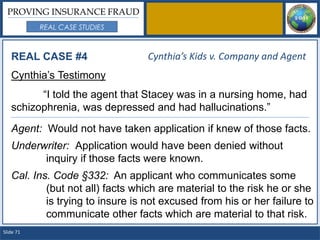 PROVING INSURANCE FRAUD
           REAL CASE STUDIES



   REAL CASE #4                   Cynthia’s Kids v. Company and Agent
   Cynthia’s Testimony
         “I told the agent that Stacey was in a nursing home, had
   schizophrenia, was depressed and had hallucinations.”

   Agent: Would not have taken application if knew of those facts.
   Underwriter: Application would have been denied without
         inquiry if those facts were known.
   Cal. Ins. Code §332: An applicant who communicates some
           (but not all) facts which are material to the risk he or she
           is trying to insure is not excused from his or her failure to
           communicate other facts which are material to that risk.
Slide 71
 