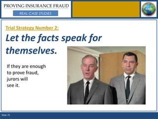 PROVING INSURANCE FRAUD
           REAL CASE STUDIES



   Trial Strategy Number 2:

   Let the facts speak for
   themselves.
     If they are enough
     to prove fraud,
     jurors will
     see it.




Slide 75
 