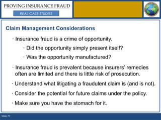 PROVING INSURANCE FRAUD
              REAL CASE STUDIES



   Claim Management Considerations

           · Insurance fraud is a crime of opportunity.
                · Did the opportunity simply present itself?
                · Was the opportunity manufactured?
           · Insurance fraud is prevalent because insurers’ remedies
             often are limited and there is little risk of prosecution.
           · Understand what litigating a fraudulent claim is (and is not).
           · Consider the potential for future claims under the policy.
           · Make sure you have the stomach for it.

Slide 77
 