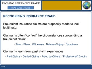 PROVING INSURANCE FRAUD
               REAL CASE STUDIES



   RECOGNIZING INSURANCE FRAUD

   Fraudulent insurance claims are purposely made to look
   legitimate.

   Claimants often “control” the circumstances surrounding a
   fraudulent claim:
                 · Time · Place · Witnesses · Nature of Injury · Symptoms

   Claimants learn from past claim experiences:
          · Paid Claims · Denied Claims · Fraud by Others · “Professional” Crooks


Slide 8
 