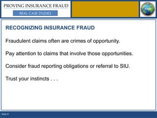 PROVING INSURANCE FRAUD
          REAL CASE STUDIES



   RECOGNIZING INSURANCE FRAUD

   Fraudulent claims often are crimes of opportunity.

   Pay attention to claims that involve those opportunities.

   Consider fraud reporting obligations or referral to SIU.

   Trust your instincts . . .




Slide 9
 