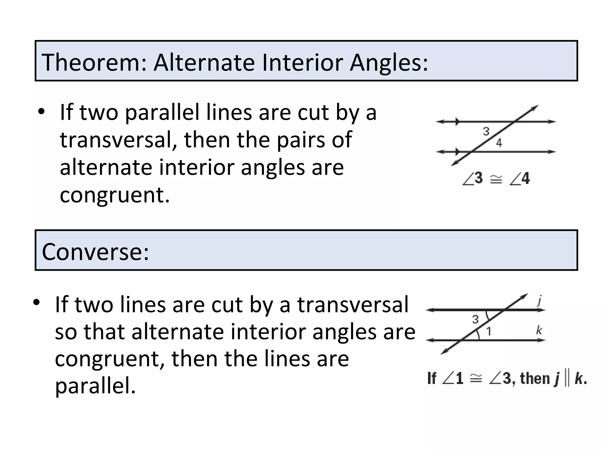 If two parallel lines are cut by a transversal, then the pairs of alternate interior angles are congruent. Theorem: Alternate Interior Angles: Converse: If two lines are cut by a transversal so that alternate interior angles are congruent, then the lines are parallel. 