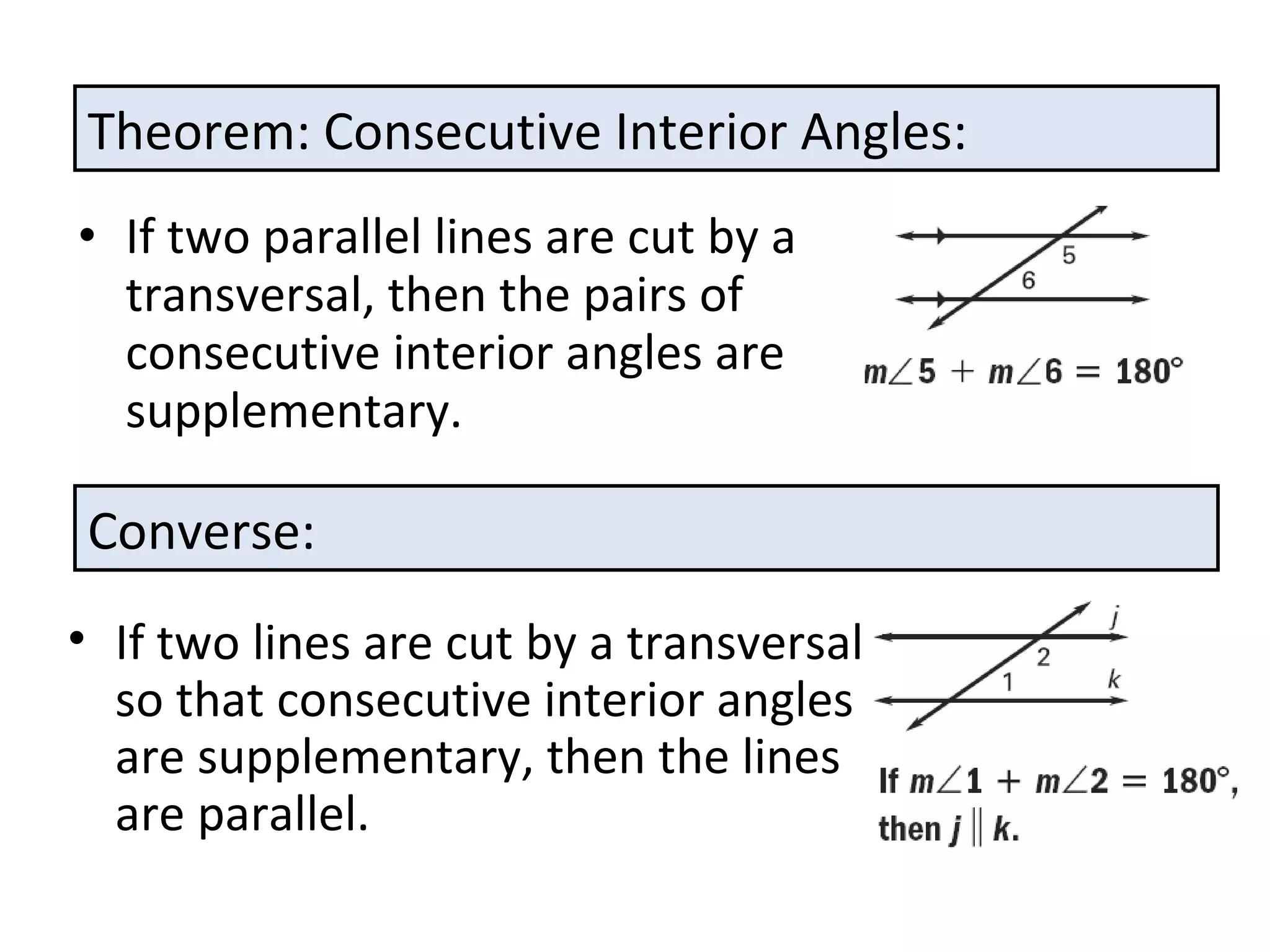 If two parallel lines are cut by a transversal, then the pairs of consecutive interior angles are supplementary. Theorem: Consecutive Interior Angles: Converse: If two lines are cut by a transversal so that consecutive interior angles are supplementary, then the lines are parallel. 