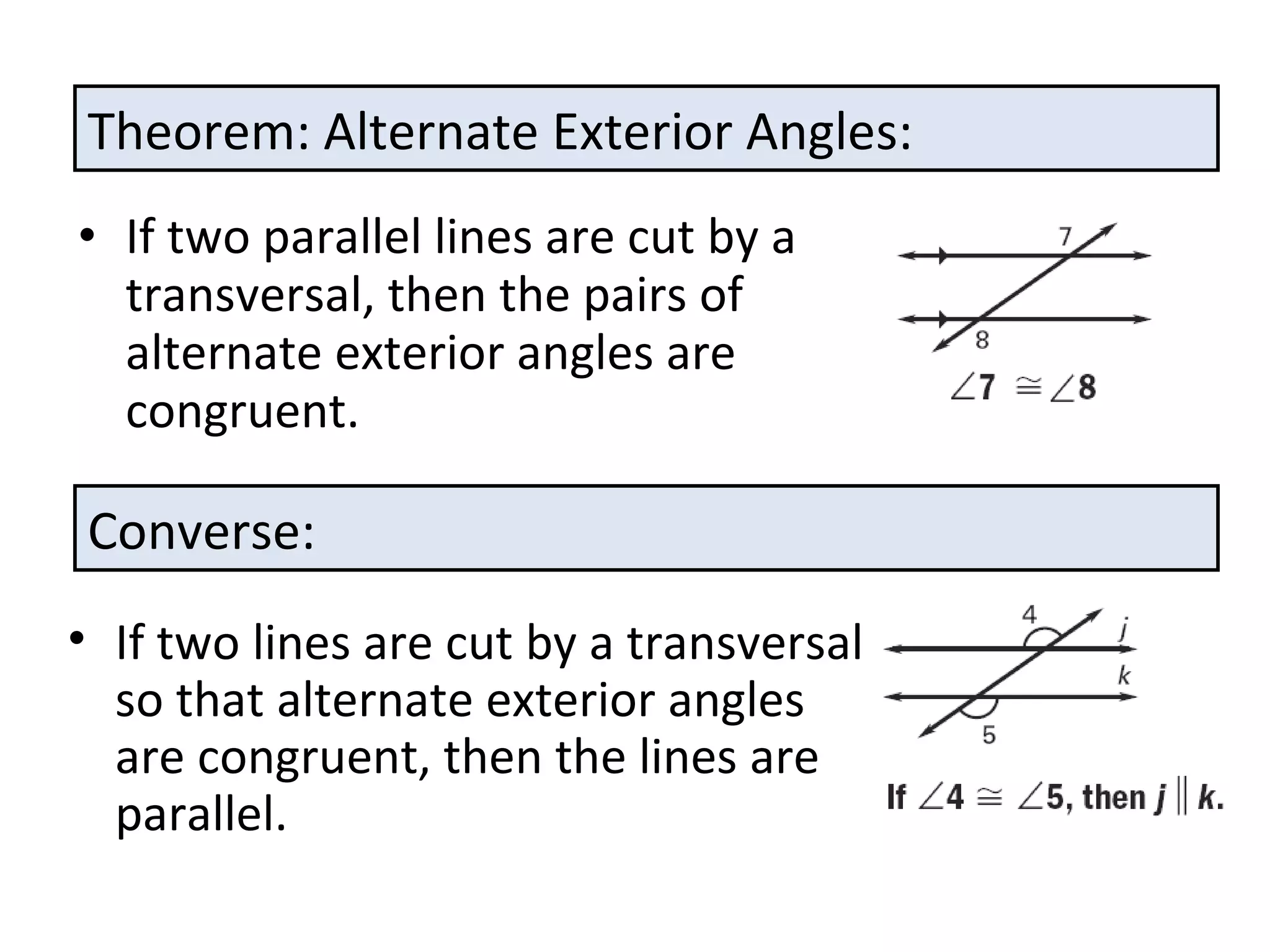 If two parallel lines are cut by a transversal, then the pairs of alternate exterior angles are congruent. Theorem: Alternate Exterior Angles: Converse: If two lines are cut by a transversal so that alternate exterior angles are congruent, then the lines are parallel. 