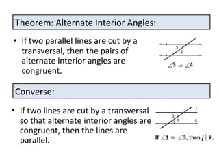 If two parallel lines are cut by a transversal, then the pairs of alternate interior angles are congruent. Theorem: Alternate Interior Angles: Converse: If two lines are cut by a transversal so that alternate interior angles are congruent, then the lines are parallel.