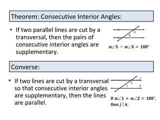 If two parallel lines are cut by a transversal, then the pairs of consecutive interior angles are supplementary. Theorem: Consecutive Interior Angles: Converse: If two lines are cut by a transversal so that consecutive interior angles are supplementary, then the lines are parallel.
