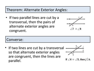 If two parallel lines are cut by a transversal, then the pairs of alternate exterior angles are congruent. Theorem: Alternate Exterior Angles: Converse: If two lines are cut by a transversal so that alternate exterior angles are congruent, then the lines are parallel.