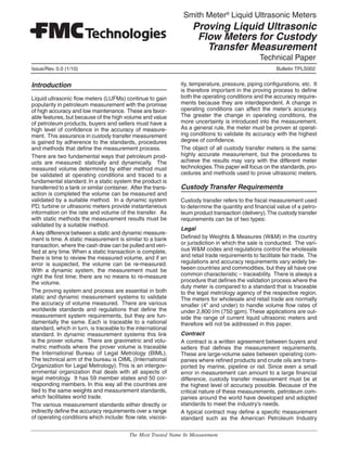 Technical Paper
Smith Meter®
Liquid Ultrasonic Meters
Proving Liquid Ultrasonic
Flow Meters for Custody
Transfer Measurement
Issue/Rev. 0.0 (1/10)	 Bulletin TPLS002
The Most Trusted Name In Measurement
Introduction
Liquid ultrasonic flow meters (LUFMs) continue to gain
popularity in petroleum measurement with the promise
of high accuracy and low maintenance. These are favor-
able features, but because of the high volume and value
of petroleum products, buyers and sellers must have a
high level of confidence in the accuracy of measure-
ment. This assurance in custody transfer measurement
is gained by adherence to the standards, procedures
and methods that define the measurement process.
There are two fundamental ways that petroleum prod-
ucts are measured: statically and dynamically. The
measured volume determined by either method must
be validated at operating conditions and traced to a
fundamental standard. In a static system the product is
transferred to a tank or similar container. After the trans-
action is completed the volume can be measured and
validated by a suitable method. In a dynamic system
PD, turbine or ultrasonic meters provide instantaneous
information on the rate and volume of the transfer. As
with static methods the measurement results must be
validated by a suitable method.
A key difference between a static and dynamic measure-
ment is time. A static measurement is similar to a bank
transaction, where the cash draw can be pulled and veri-
fied at any time. When a static transaction is complete,
there is time to review the measured volume, and if an
error is suspected, the volume can be re-measured.
With a dynamic system, the measurement must be
right the first time; there are no means to re-measure
the volume.
The proving system and process are essential in both
static and dynamic measurement systems to validate
the accuracy of volume measured. There are various
worldwide standards and regulations that define the
measurement system requirements, but they are fun-
damentally the same. Each is traceable to a national
standard, which in turn, is traceable to the international
standard. In dynamic measurement systems this link
is the prover volume. There are gravimetric and volu-
metric methods where the prover volume is traceable
the International Bureau of Legal Metrology (BIML).
The technical arm of the bureau is OIML (International
Organization for Legal Metrology). This is an intergov-
ernmental organization that deals with all aspects of
legal metrology. It has 59 member states and 50 cor-
responding members. In this way all the countries are
tied to the same weights and measurement standards,
which facilitates world trade.
The various measurement standards either directly or
indirectly define the accuracy requirements over a range
of operating conditions which include: flow rate, viscos-
ity, temperature, pressure, piping configurations, etc. It
is therefore important in the proving process to define
both the operating conditions and the accuracy require-
ments because they are interdependent. A change in
operating conditions can affect the meter’s accuracy.
The greater the change in operating conditions, the
more uncertainty is introduced into the measurement.
As a general rule, the meter must be proven at operat-
ing conditions to validate its accuracy with the highest
degree of confidence.
The object of all custody transfer meters is the same:
highly accurate measurement, but the procedures to
achieve the results may vary with the different meter
technologies.This paper will focus on the standards, pro-
cedures and methods used to prove ultrasonic meters.
Custody Transfer Requirements
Custody transfer refers to the fiscal measurement used
to determine the quantity and financial value of a petro-
leum product transaction (delivery).The custody transfer
requirements can be of two types:
Legal
Defined by Weights & Measures (W&M) in the country
or jurisdiction in which the sale is conducted. The vari-
ous W&M codes and regulations control the wholesale
and retail trade requirements to facilitate fair trade. The
regulations and accuracy requirements vary widely be-
tween countries and commodities, but they all have one
common characteristic – traceability. There is always a
procedure that defines the validation process where the
duty meter is compared to a standard that is traceable
to the legal metrology agency of the respective region.
The meters for wholesale and retail trade are normally
smaller (4” and under) to handle volume flow rates of
under 2,800 l/m (750 gpm).These applications are out-
side the range of current liquid ultrasonic meters and
therefore will not be addressed in this paper.
Contract
A contract is a written agreement between buyers and
sellers that defines the measurement requirements.
These are large-volume sales between operating com-
panies where refined products and crude oils are trans-
ported by marine, pipeline or rail. Since even a small
error in measurement can amount to a large financial
difference, custody transfer measurement must be at
the highest level of accuracy possible. Because of the
critical nature of these measurements, petroleum com-
panies around the world have developed and adopted
standards to meet the industry’s needs.
A typical contract may define a specific measurement
standard such as the American Petroleum Industry
 