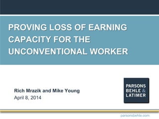 PROVING LOSS OF EARNING
CAPACITY FOR THE
UNCONVENTIONAL WORKER
Rich Mrazik and Mike Young
April 8, 2014
parsonsbehle.com
 
