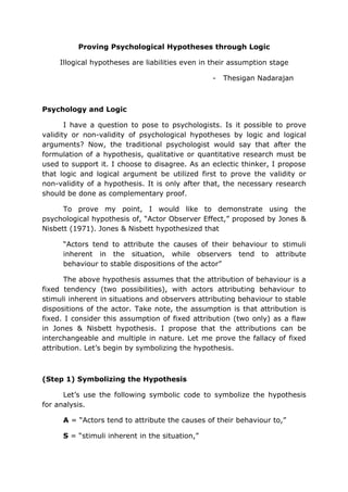 Proving Psychological Hypotheses through Logic

     Illogical hypotheses are liabilities even in their assumption stage

                                                 -   Thesigan Nadarajan



Psychology and Logic

       I have a question to pose to psychologists. Is it possible to prove
validity or non-validity of psychological hypotheses by logic and logical
arguments? Now, the traditional psychologist would say that after the
formulation of a hypothesis, qualitative or quantitative research must be
used to support it. I choose to disagree. As an eclectic thinker, I propose
that logic and logical argument be utilized first to prove the validity or
non-validity of a hypothesis. It is only after that, the necessary research
should be done as complementary proof.

      To prove my point, I would like to demonstrate using the
psychological hypothesis of, “Actor Observer Effect,” proposed by Jones &
Nisbett (1971). Jones & Nisbett hypothesized that

      “Actors tend to attribute the causes of their behaviour to stimuli
      inherent in the situation, while observers tend to attribute
      behaviour to stable dispositions of the actor”

      The above hypothesis assumes that the attribution of behaviour is a
fixed tendency (two possibilities), with actors attributing behaviour to
stimuli inherent in situations and observers attributing behaviour to stable
dispositions of the actor. Take note, the assumption is that attribution is
fixed. I consider this assumption of fixed attribution (two only) as a flaw
in Jones & Nisbett hypothesis. I propose that the attributions can be
interchangeable and multiple in nature. Let me prove the fallacy of fixed
attribution. Let’s begin by symbolizing the hypothesis.



(Step 1) Symbolizing the Hypothesis

      Let’s use the following symbolic code to symbolize the hypothesis
for analysis.

      A = “Actors tend to attribute the causes of their behaviour to,”

      S = “stimuli inherent in the situation,”
 