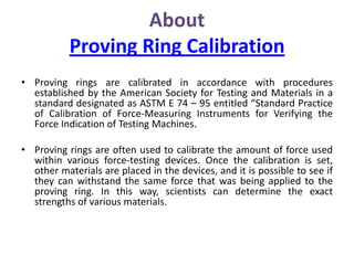 About
Proving Ring Calibration
• Proving rings are calibrated in accordance with procedures
established by the American Society for Testing and Materials in a
standard designated as ASTM E 74 – 95 entitled “Standard Practice
of Calibration of Force-Measuring Instruments for Verifying the
Force Indication of Testing Machines.
• Proving rings are often used to calibrate the amount of force used
within various force-testing devices. Once the calibration is set,
other materials are placed in the devices, and it is possible to see if
they can withstand the same force that was being applied to the
proving ring. In this way, scientists can determine the exact
strengths of various materials.