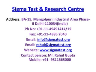 Sigma Test & Research Centre
Address: BA-15, Mangolpuri Industrial Area PhaseII Delhi-110034(India)
Ph No: +91-11-49491414/15
Fax: +91-11-4385 2040
Email: info@sigmatest.org
Email: rahul@sigmatest.org
Website: www.sigmatest.org
Contact person: Mr. Rahul Gupta
Mobile: +91- 9811565000