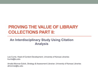 PROVING THE VALUE OF LIBRARY
COLLECTIONS PART II:
An Interdisciplinary Study Using Citation
Analysis

Lea Currie, Head of Content Development, University of Kansas Libraries
lcurrie@ku.edu
Amalia Monroe-Gulick, Strategy & Assessment Librarian, University of Kansas Libraries
almonroe@ku.edu

 
