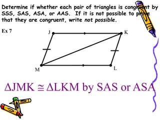 ΔJMK  ΔLKM by SAS or ASA
J K
L
M
Ex 7
Determine if whether each pair of triangles is congruent by
SSS, SAS, ASA, or AAS. If it is not possible to prove
that they are congruent, write not possible.
 