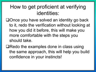 How to get proficient at verifying
identities:
Once you have solved an identity go back
to it, redo the verification without looking at
how you did it before, this will make you
more comfortable with the steps you
should take.
Redo the examples done in class using
the same approach, this will help you build
confidence in your instincts!
 