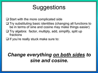 Change everything on both sides to
sine and cosine.
Suggestions
 Start with the more complicated side
 Try substituting basic identities (changing all functions to
be in terms of sine and cosine may make things easier)
 Try algebra: factor, multiply, add, simplify, split up
fractions
 If you’re really stuck make sure to:
 