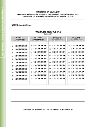 Folha de respostas – 4ª série (5º ano) do ensino fundamental




                                                                                          MINISTÉRIO DA EDUCAÇÃO
                                                                      INSTITUTO NACIONAL DE ESTUDOS E PESQUISAS EDUCACIONAIS – INEP
                                                                            DIRETORIA DE AVALIAÇÃO DA EDUCAÇÃO BÁSICA – DAEB



                                                               NOME DO(A) ALUNO(A):_______________________________________________________


                                                                                         FOLHA DE RESPOSTAS
                                                                                                 Caderno 01

                                                                     BLOCO 1             BLOCO 2              BLOCO 3            BLOCO 4
                                                                    MATEMÁTICA          MATEMÁTICA      LÍNGUA PORTUGUESA   LÍNGUA PORTUGUESA




                                                               01                  01                   01                  01

                                                               02                  02                  02                   02

                                                               03                  03                  03                   03

                                                               04                  04                  04                   04

                                                               05                  05                  05                   05

                                                               06                  06                  06                   06

                                                               07                  07                  07                   07

                                                               08                  08                  08                   08

                                                               09                  09                  09                   09

                                                               10                  10                  10                   10

                                                               11                  11                  11                   11




                                                                           CADERNO DE 4ª SÉRIE / 5º ANO DO ENSINO FUNDAMENTAL
 