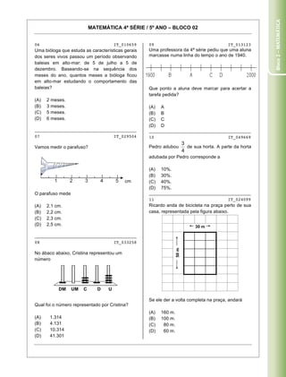 Bloco 2 – Matemática
                           MATEMÁTICA 4ª SÉRIE / 5º ANO – BLOCO 02


06                                    IT_010659    09                                     IT_013123
Uma bióloga que estuda as características gerais   Uma professora da 4ª série pediu que uma aluna
dos seres vivos passou um período observando       marcasse numa linha do tempo o ano de 1940.
baleias em alto-mar: de 5 de julho a 5 de
dezembro. Baseando-se na sequência dos
meses do ano, quantos meses a bióloga ficou
em alto-mar estudando o comportamento das
baleias?                                           Que ponto a aluna deve marcar para acertar a
                                                   tarefa pedida?
(A)   2 meses.
(B)   3 meses.                                     (A)   A
(C)   5 meses.                                     (B)   B
(D)   6 meses.                                     (C)   C
                                                   (D)   D
________________________________________           ________________________________________
07                                    IT_029504    10                                     IT_049669

Vamos medir o parafuso?                            Pedro adubou        de sua horta. A parte da horta

                                                   adubada por Pedro corresponde a

                                                   (A)   10%.
                                                   (B)   30%.
                                           cm      (C)   40%.
                                                   (D)   75%.
O parafuso mede                                    ________________________________________
                                                   11                                     IT_024099
(A)   2,1 cm.                                      Ricardo anda de bicicleta na praça perto de sua
(B)   2,2 cm.                                      casa, representada pela figura abaixo.
(C)   2,3 cm.
(D)   2,5 cm.                                                             30 m

________________________________________
08                                    IT_033258
                                                                50 m




No ábaco abaixo, Cristina representou um
número




             DM   UM   C      D   U

                                                   Se ele der a volta completa na praça, andará
Qual foi o número representado por Cristina?
                                                   (A)   160 m.
(A)    1.314                                       (B)   100 m.
(B)    4.131                                       (C)    80 m.
(C)    10.314                                      (D)    60 m.
(D)    41.301

Caderno 01                                                                                         8
 