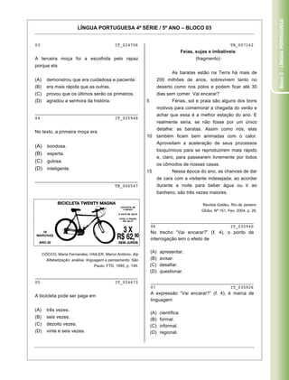Bloco 3 – Língua Portuguesa
                         LÍNGUA PORTUGUESA 4ª SÉRIE / 5º ANO – BLOCO 03


03                                           IT_024706                                                           TB_007162
                                                                                       Feias, sujas e imbatíveis
A terceira moça foi a escolhida pelo rapaz                                                   (fragmento)
porque ela
                                                                               As baratas estão na Terra há mais de
(A)     demonstrou que era cuidadosa e paciente.                        200 milhões de anos, sobrevivem tanto no
(B)     era mais rápida que as outras.                                  deserto como nos pólos e podem ficar até 30
(C)     provou que os últimos serão os primeiros.                       dias sem comer. Vai encarar?
(D)     agradou a senhora da história.                        5                Férias, sol e praia são alguns dos bons
                                                                        motivos para comemorar a chegada do verão e
________________________________________
                                                                        achar que essa é a melhor estação do ano. E
04                             IT_025948
                                                                        realmente seria, se não fosse por um único
                                                                        detalhe: as baratas. Assim como nós, elas
No texto, a primeira moça era
                                                              10        também ficam bem animadas com o calor.
                                                                        Aproveitam a aceleração de seus processos
(A)     bondosa.
                                                                        bioquímicos para se reproduzirem mais rápido
(B)     esperta.
                                                                        e, claro, para passearem livremente por todos
(C)     gulosa.
                                                                        os cômodos de nossas casas.
(D)     inteligente.
                                                              15               Nessa época do ano, as chances de dar
________________________________________                                de cara com a visitante indesejada, ao acordar
                               TB_006547                                durante a noite para beber água ou ir ao
                                                                        banheiro, são três vezes maiores.

                                                                                                 Revista Galileu. Rio de Janeiro:
                                                                                                Globo, Nº 151, Fev. 2004, p. 26.

                                                                  ________________________________________
                                                                  06                             IT_035940
                                                                  No trecho “Vai encarar?” ( . 4), o ponto de
                                                                  interrogação tem o efeito de


      CÓCCO, Maria Fernandes; HAILER, Marco Antônio. Alp
                                                                  (A)    apresentar.
        Alfabetização: análise, linguagem e pensamento. São       (B)    avisar.
                                  Paulo: FTD, 1995, p. 149.       (C)    desafiar.
                                                                  (D)    questionar.
________________________________________
05                             IT_024673                          ________________________________________
                                                                  07                             IT_035926
                                                                  A expressão “Vai encarar?” ( . 4), é marca de
A bicicleta pode ser paga em
                                                                  linguagem

(A)     três vezes.
                                                                  (A)    científica.
(B)     seis vezes.
                                                                  (B)    formal.
(C)     dezoito vezes.                                            (C)    informal.
(D)     vinte e seis vezes.                                       (D)    regional.


Caderno 01                                                                                                                  11
 