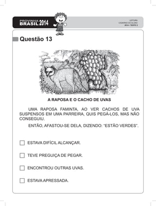 Questão 13
A RAPOSA E O CACHO DE UVAS
	 UMA RAPOSA FAMINTA, AO VER CACHOS DE UVA
SUSPENSOS EM UMA PARREIRA, QUIS PEGÁ-LOS, MAS NÃO
CONSEGUIU.
	 ENTÃO, AFASTOU-SE DELA, DIZENDO: “ESTÃO VERDES”.
ESTAVA DIFÍCIL ALCANÇAR.
TEVE PREGUIÇA DE PEGAR.
ENCONTROU OUTRAS UVAS.
ESTAVA APRESSADA.
 