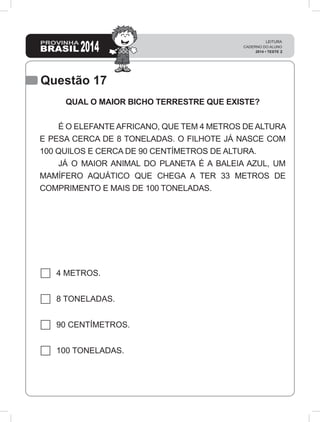Questão 17
QUAL O MAIOR BICHO TERRESTRE QUE EXISTE?
	 É O ELEFANTE AFRICANO, QUE TEM 4 METROS DE ALTURA
E PESA CERCA DE 8 TONELADAS. O FILHOTE JÁ NASCE COM
100 QUILOS E CERCA DE 90 CENTÍMETROS DE ALTURA.
	 JÁ O MAIOR ANIMAL DO PLANETA É A BALEIA AZUL, UM
MAMÍFERO AQUÁTICO QUE CHEGA A TER 33 METROS DE
COMPRIMENTO E MAIS DE 100 TONELADAS.
4 METROS.
8 TONELADAS.
90 CENTÍMETROS.
100 TONELADAS.
 