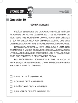 Questão 19
CECÍLIA MEIRELES
	 CECÍLIA BENEVIDES DE CARVALHO MEIRELES NASCEU
NA CIDADE DO RIO DE JANEIRO, EM 7 DE NOVEMBRO DE
1901. SEUS PAIS MORRERAM QUANDO AINDA ERA CRIANÇA
E ELA FOI CRIADA PELA AVÓ, CHAMADA JACINTA, QUE VIVIA
CANTAROLANDO CANTIGAS E FALANDO DITADOS POPULARES.
	 NESSA CASA DE CECÍLIA, HAVIA UM QUINTAL E UM MUNDO
ENCANTADO: O MUNDO DOS LIVROS! CECÍLIAJÁ GOSTAVADOS
LIVROS ANTES MESMO DE APRENDER A LER, E FOI AOS NOVE
ANOS QUE ESCREVEU O SEU PRIMEIRO POEMA.
	 FOI PROFESSORA, JORNALISTA E AOS 18 ANOS JÁ
HAVIA LANÇADO SEU PRIMEIRO LIVRO. FUNDOU A PRIMEIRA
BIBLIOTECA INFANTIL DO BRASIL.
A VIDA DE CECÍLIA MEIRELES.
A CASA DE CECÍLIA MEIRELES.
A INFÂNCIA DE CECÍLIA MEIRELES.
A BIBLIOTECA DE CECÍLIA MEIRELES.
 