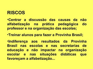 RISCOS Centrar a discussão das causas da não alfabetização na prática pedagógica do professor e na organização das escolas; Treinar alunos para fazer a Provinha Brasil; Indiferença aos resultados da Provinha Brasil nas escolas e nas secretarias de educação e não impactar na organização escolar e nas situações didáticas que favoreçam a alfabetização... 