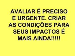 AVALIAR É PRECISO E URGENTE. CRIAR AS CONDIÇÕES PARA SEUS IMPACTOS É MAIS AINDA!!!!! 