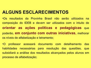 ALGUNS ESCLARECIMENTOS Os resultados da Provinha Brasil não serão utilizados na composição do IDEB e devem ser utilizados com o intuito de  orientar as ações políticas e pedagógicas  que poderão,  em conjunto com outras iniciativas ,  melhorar os níveis de alfabetização e letramento; O professor acessará documento com detalhamento das habilidades necessárias para resolução das questões, que subsidiará a análise dos resultados alcançados pelos alunos em processo de alfabetização; 