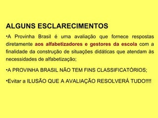 ALGUNS ESCLARECIMENTOS A Provinha Brasil é uma avaliação que fornece respostas diretamente  aos alfabetizadores e gestores da escola  com a finalidade da construção de situações didáticas que atendam às necessidades de alfabetização; A PROVINHA BRASIL NÃO TEM FINS CLASSIFICATÓRIOS; Evitar a ILUSÃO QUE A AVALIAÇÃO RESOLVERÁ TUDO!!!! 