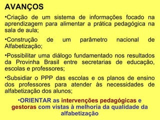 AVANÇOS Criação de um sistema de informações focado na aprendizagem para alimentar a prática pedagógica na sala de aula; Construção de um parâmetro nacional de Alfabetização; Possibilitar uma diálogo fundamentado nos resultados da Provinha Brasil entre secretarias de educação, escolas e professores; Subsidiar o PPP das escolas e os planos de ensino dos professores para atender às necessidades de alfabetização dos alunos; ORIENTAR as  intervenções pedagógicas  e  gestoras  com vistas à melhoria da qualidade da alfabetização 