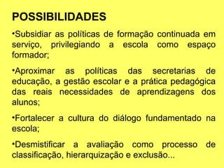 POSSIBILIDADES Subsidiar as políticas de formação continuada em serviço, privilegiando a escola como espaço formador; Aproximar as políticas das secretarias de educação, a gestão escolar e a prática pedagógica das reais necessidades de aprendizagens dos alunos; Fortalecer a cultura do diálogo fundamentado na escola; Desmistificar a avaliação como processo de classificação, hierarquização e exclusão... 
