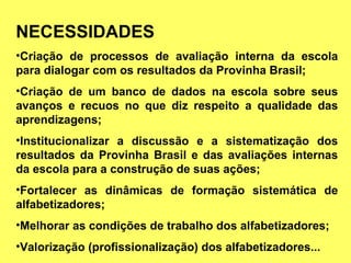 NECESSIDADES Criação de processos de avaliação interna da escola para dialogar com os resultados da Provinha Brasil; Criação de um banco de dados na escola sobre seus avanços e recuos no que diz respeito a qualidade das aprendizagens; Institucionalizar a discussão e a sistematização dos resultados da Provinha Brasil e das avaliações internas da escola para a construção de suas ações; Fortalecer as dinâmicas de formação sistemática de alfabetizadores; Melhorar as condições de trabalho dos alfabetizadores; Valorização (profissionalização) dos alfabetizadores... 