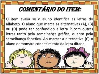 Comentário do item:
O item avalia se o aluno identifica as letras do
alfabeto. O aluno que marca as alternativas (A), (B)
ou (D) pode ter confundido a letra P com outras
letras tanto pela semelhança gráfica, quanto pela
semelhança fonética. Ao marcar a alternativa (C) o
aluno demonstra conhecimento da letra ditada.
 