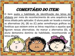 Comentário do item:
O item avalia a habilidade de identificação das letras do
alfabeto por meio do reconhecimento de uma sequência de
letras ditada pelo aplicador. O aluno pode ser levado a marcar
as alternativas (A), (B) ou (C) pelas semelhanças gráficas ou
fonéticas que existem entre as letras requisitas e aquelas que
figuram nessas alternativas. Ao marcar a alternativa (D), o
aluno demonstra domínio da habilidade, reconhecendo as
letras ditadas.
 