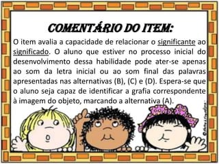 Comentário do item:
O item avalia a capacidade de relacionar o significante ao
significado. O aluno que estiver no processo inicial do
desenvolvimento dessa habilidade pode ater-se apenas
ao som da letra inicial ou ao som final das palavras
apresentadas nas alternativas (B), (C) e (D). Espera-se que
o aluno seja capaz de identificar a grafia correspondente
à imagem do objeto, marcando a alternativa (A).
 