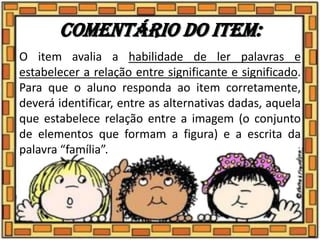 Comentário do item:
O item avalia a habilidade de ler palavras e
estabelecer a relação entre significante e significado.
Para que o aluno responda ao item corretamente,
deverá identificar, entre as alternativas dadas, aquela
que estabelece relação entre a imagem (o conjunto
de elementos que formam a figura) e a escrita da
palavra “família”.
 