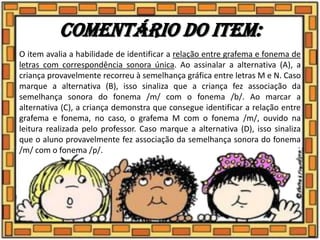 Comentário do item:
O item avalia a habilidade de identificar a relação entre grafema e fonema de
letras com correspondência sonora única. Ao assinalar a alternativa (A), a
criança provavelmente recorreu à semelhança gráfica entre letras M e N. Caso
marque a alternativa (B), isso sinaliza que a criança fez associação da
semelhança sonora do fonema /m/ com o fonema /b/. Ao marcar a
alternativa (C), a criança demonstra que consegue identificar a relação entre
grafema e fonema, no caso, o grafema M com o fonema /m/, ouvido na
leitura realizada pelo professor. Caso marque a alternativa (D), isso sinaliza
que o aluno provavelmente fez associação da semelhança sonora do fonema
/m/ com o fonema /p/.
 