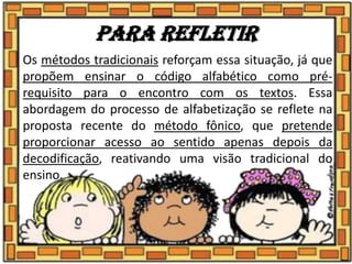 Para refletir
Os métodos tradicionais reforçam essa situação, já que
propõem ensinar o código alfabético como pré-
requisito para o encontro com os textos. Essa
abordagem do processo de alfabetização se reflete na
proposta recente do método fônico, que pretende
proporcionar acesso ao sentido apenas depois da
decodificação, reativando uma visão tradicional do
ensino.
 