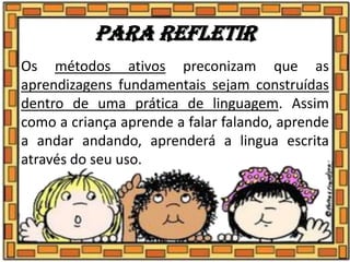 Para refletir
Os métodos ativos preconizam que as
aprendizagens fundamentais sejam construídas
dentro de uma prática de linguagem. Assim
como a criança aprende a falar falando, aprende
a andar andando, aprenderá a lingua escrita
através do seu uso.
 