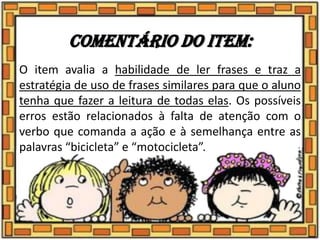 Comentário do item:
O item avalia a habilidade de ler frases e traz a
estratégia de uso de frases similares para que o aluno
tenha que fazer a leitura de todas elas. Os possíveis
erros estão relacionados à falta de atenção com o
verbo que comanda a ação e à semelhança entre as
palavras “bicicleta” e “motocicleta”.
 