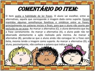 Comentário do item:
O item avalia a habilidade de ler frases. O aluno vai escolher, entre as
alternativas, aquela que corresponde à imagem dada como suporte. Foram
mantidas algumas semelhanças fonéticas e sintáticas entre as frases,
principalmente nas palavras iniciais e finais, para que o aluno não acerte por
exclusão ou ao acaso. Ao marcar a alternativa (C), o aluno demonstra que leu
a frase corretamente. Ao marcar a alternativa (A), o aluno pode não ter
observado atentamente a ação realizada pela menina. Ao marcar a
alternativa (B), percebe-se que o aluno ainda não consegue ler a frase com
êxito, mesmo tendo a imagem como suporte. Ao marcar a alternativa (D), o
aluno, possivelmente, não conhece a palavra que indica a ação.
 