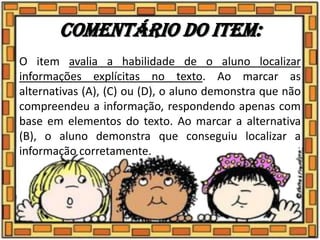 Comentário do item:
O item avalia a habilidade de o aluno localizar
informações explícitas no texto. Ao marcar as
alternativas (A), (C) ou (D), o aluno demonstra que não
compreendeu a informação, respondendo apenas com
base em elementos do texto. Ao marcar a alternativa
(B), o aluno demonstra que conseguiu localizar a
informação corretamente.
 