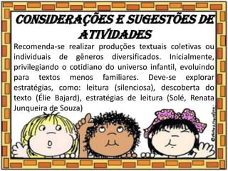 Considerações e sugestões de
atividades
Recomenda-se realizar produções textuais coletivas ou
individuais de gêneros diversificados. Inicialmente,
privilegiando o cotidiano do universo infantil, evoluindo
para textos menos familiares. Deve-se explorar
estratégias, como: leitura (silenciosa), descoberta do
texto (Élie Bajard), estratégias de leitura (Solé, Renata
Junqueira de Souza)
 