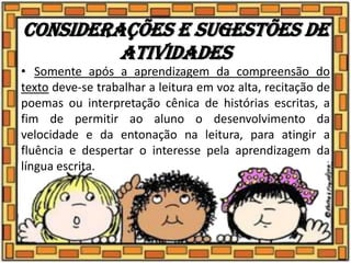 Considerações e sugestões de
atividades
• Somente após a aprendizagem da compreensão do
texto deve-se trabalhar a leitura em voz alta, recitação de
poemas ou interpretação cênica de histórias escritas, a
fim de permitir ao aluno o desenvolvimento da
velocidade e da entonação na leitura, para atingir a
fluência e despertar o interesse pela aprendizagem da
língua escrita.
 
