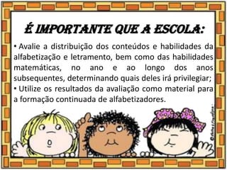 É importante que a escola:
• Avalie a distribuição dos conteúdos e habilidades da
alfabetização e letramento, bem como das habilidades
matemáticas, no ano e ao longo dos anos
subsequentes, determinando quais deles irá privilegiar;
• Utilize os resultados da avaliação como material para
a formação continuada de alfabetizadores.
 